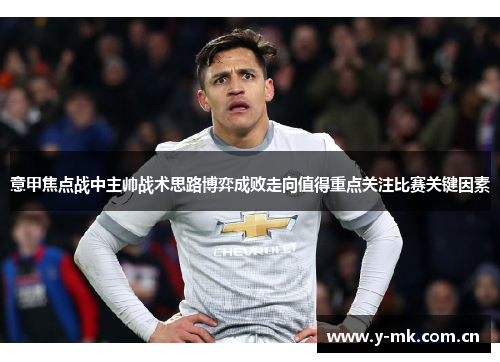 意甲焦点战中主帅战术思路博弈成败走向值得重点关注比赛关键因素 意甲焦点战中主帅战术思路博弈成败走向值得重点关注比赛关键因素