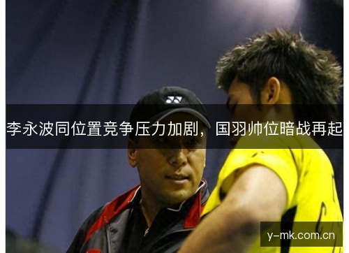 李永波同位置竞争压力加剧,国羽帅位暗战再起 李永波同位置竞争压力加剧,国羽帅位暗战再起